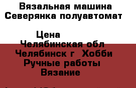 Вязальная машина Северянка полуавтомат › Цена ­ 2 500 - Челябинская обл., Челябинск г. Хобби. Ручные работы » Вязание   